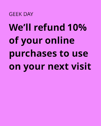 GEEK DAY. We'll refund 10% of your online purchases to use on your next visit